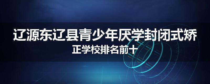 辽源东辽县青少年厌学封闭式矫正学校排名前十
