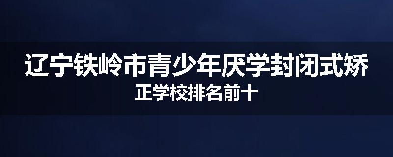辽宁铁岭市青少年厌学封闭式矫正学校排名前十