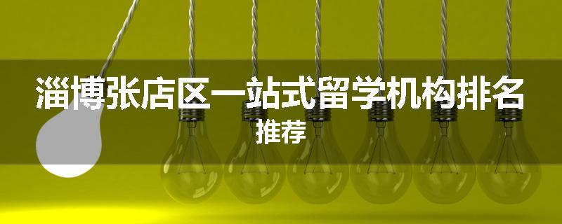 淄博张店区一站式留学机构排名推荐