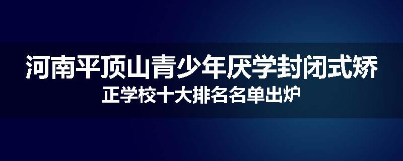 河南平顶山青少年厌学封闭式矫正学校十大排名名单出炉