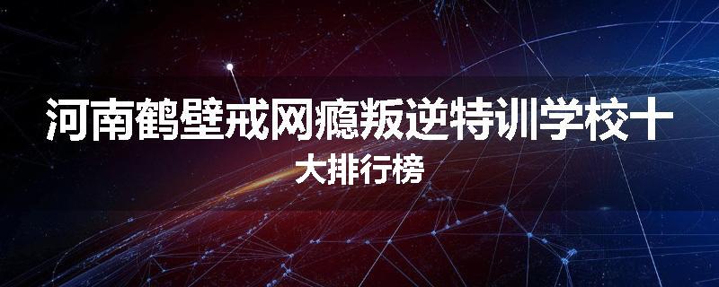 河南鹤壁戒网瘾叛逆特训学校十大排行榜