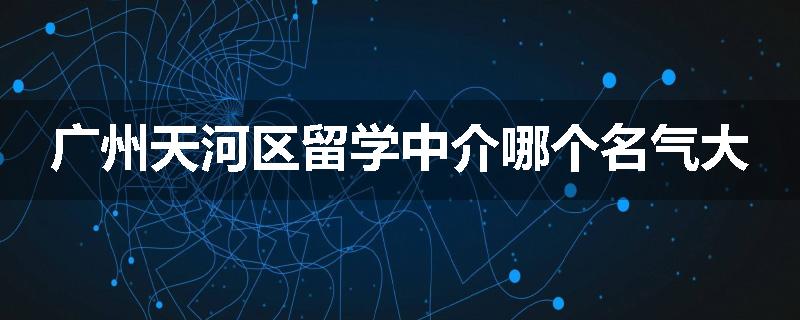 广州天河区留学中介哪个名气大