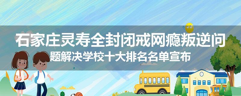 石家庄灵寿全封闭戒网瘾叛逆问题解决学校十大排名名单宣布
