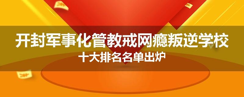 开封军事化管教戒网瘾叛逆学校十大排名名单出炉