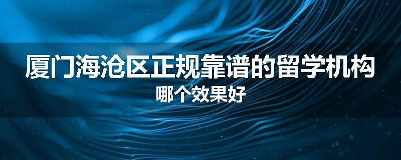 厦门海沧区正规靠谱的留学机构哪个效果好