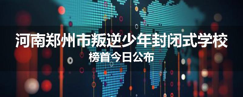 河南郑州市叛逆少年封闭式学校榜首今日公布
