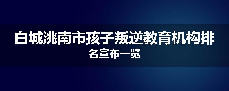 白城洮南市孩子叛逆教育机构排名宣布一览