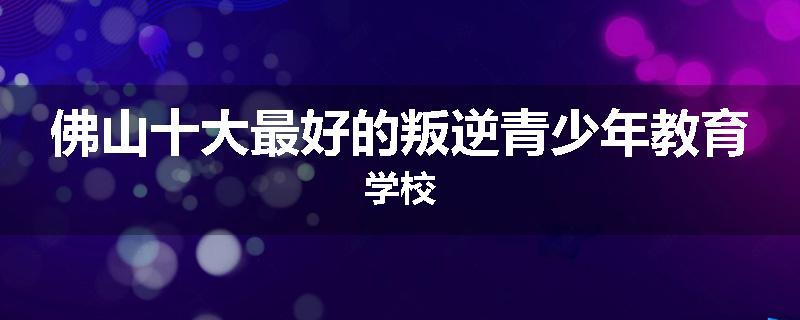 佛山十大最好的叛逆青少年教育学校
