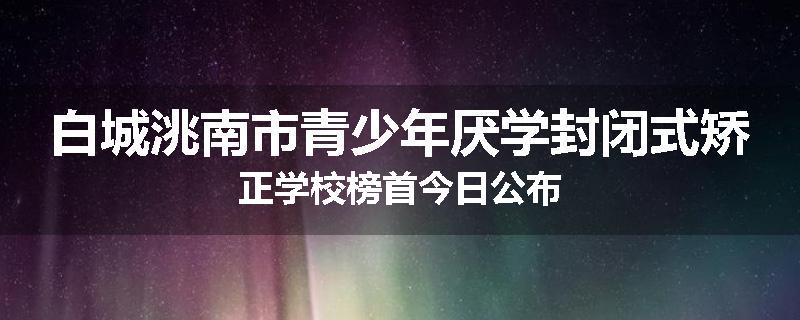 白城洮南市青少年厌学封闭式矫正学校榜首今日公布