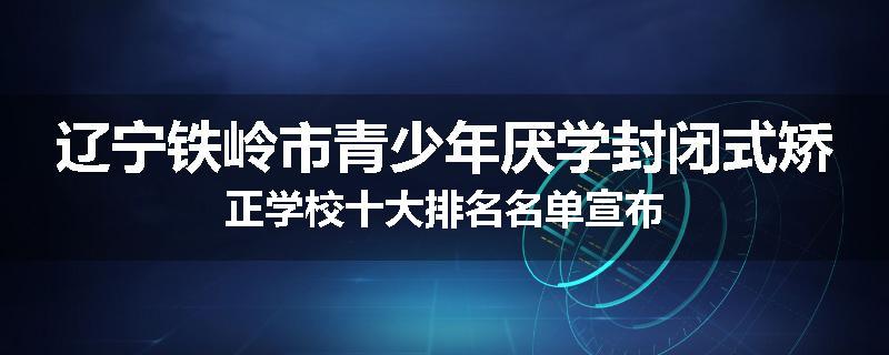 辽宁铁岭市青少年厌学封闭式矫正学校十大排名名单宣布