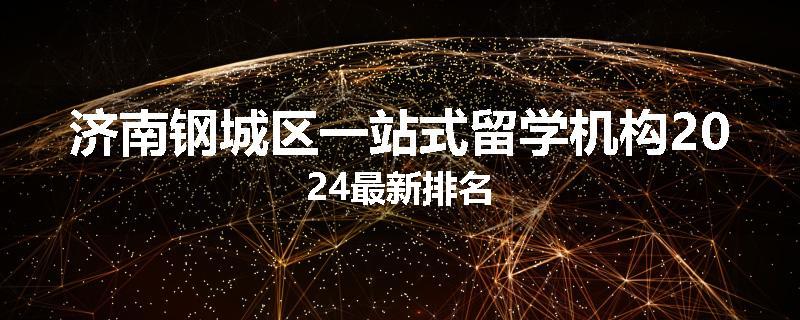 济南钢城区一站式留学机构2024最新排名