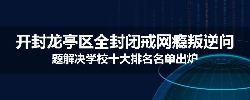 开封龙亭区全封闭戒网瘾叛逆问题解决学校十大排名名单出炉