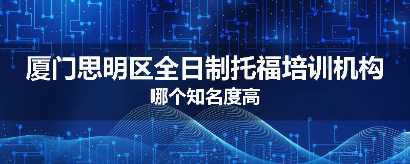 厦门思明区全日制托福培训机构哪个知名度高