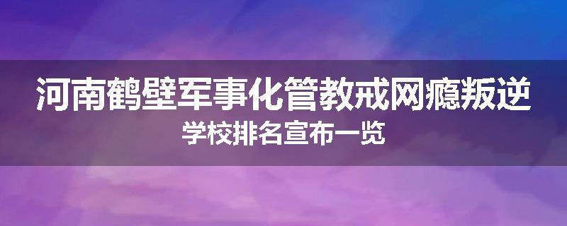 河南鹤壁军事化管教戒网瘾叛逆学校排名宣布一览