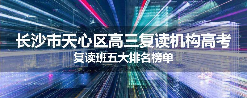 长沙市天心区高三复读机构高考复读班五大排名榜单