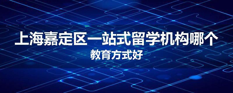 上海嘉定区一站式留学机构哪个教育方式好