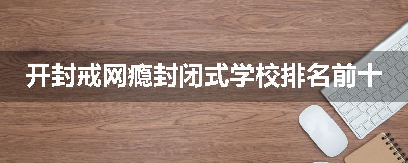 开封戒网瘾封闭式学校排名前十