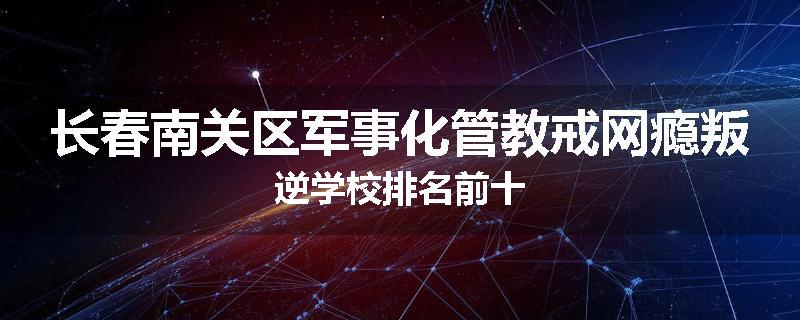 长春南关区军事化管教戒网瘾叛逆学校排名前十