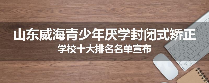 山东威海青少年厌学封闭式矫正学校十大排名名单宣布