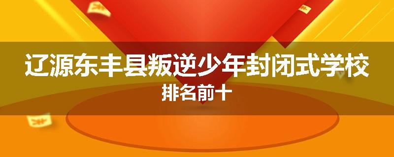 辽源东丰县叛逆少年封闭式学校排名前十