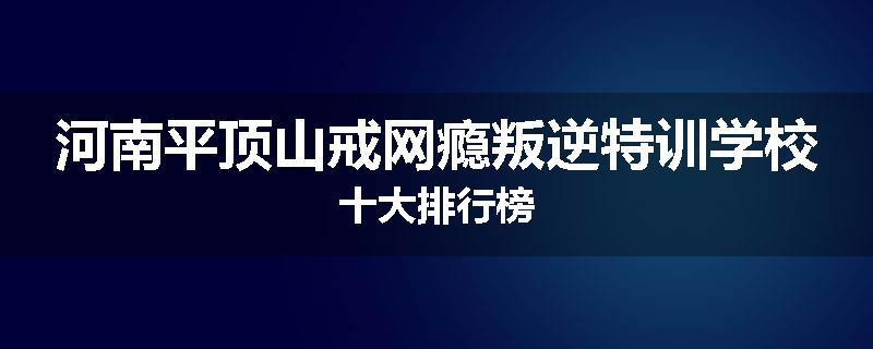 河南平顶山戒网瘾叛逆特训学校十大排行榜