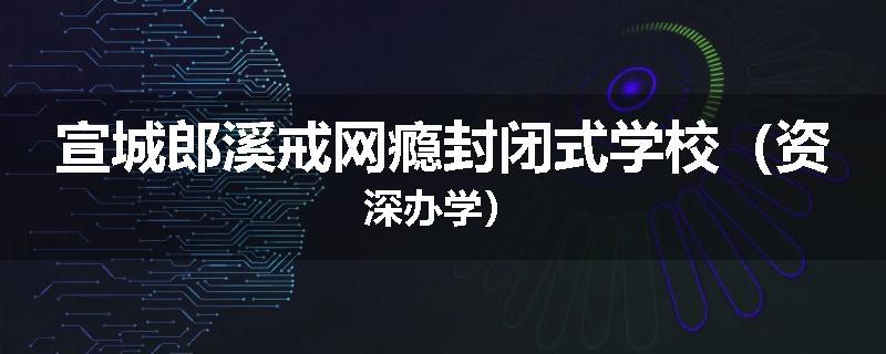 宣城郎溪戒网瘾封闭式学校（资深办学）
