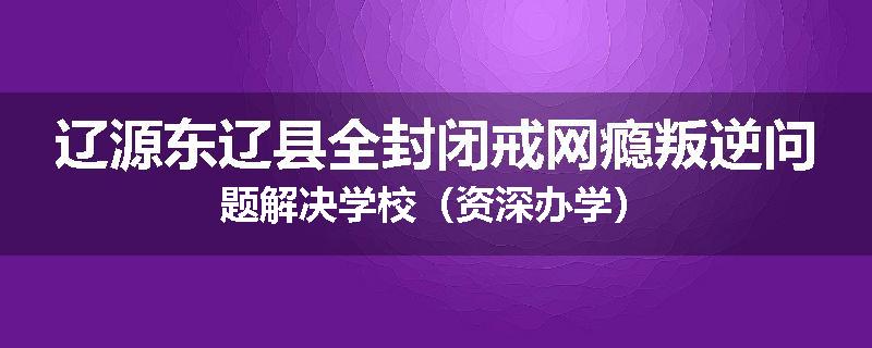 辽源东辽县全封闭戒网瘾叛逆问题解决学校（资深办学）