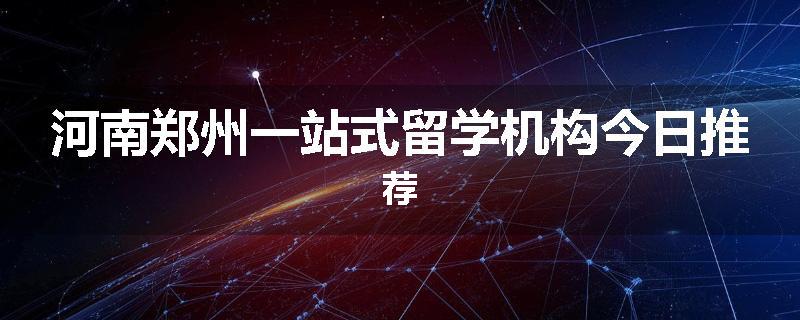 河南郑州一站式留学机构今日推荐