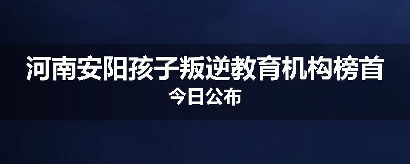 河南安阳孩子叛逆教育机构榜首今日公布
