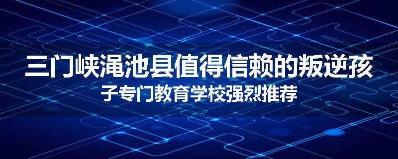 三门峡渑池县值得信赖的叛逆孩子专门教育学校强烈推荐