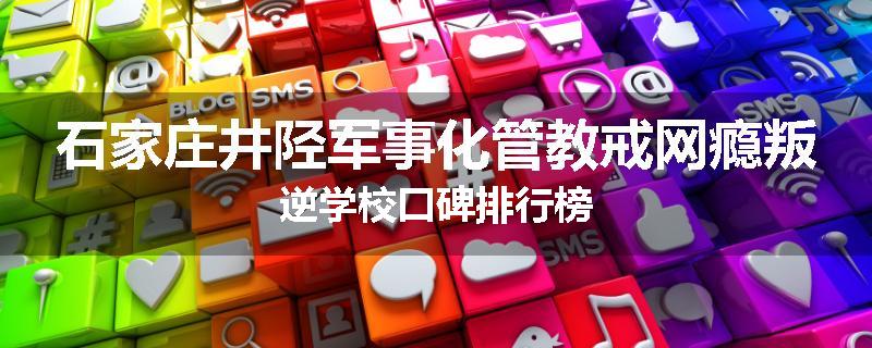 石家庄井陉军事化管教戒网瘾叛逆学校口碑排行榜