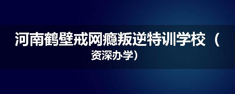 河南鹤壁戒网瘾叛逆特训学校（资深办学）