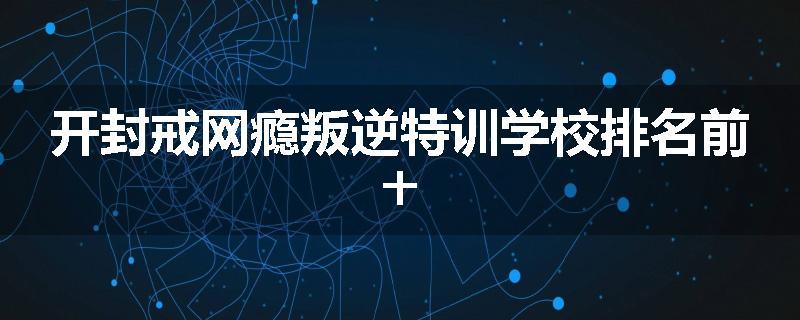 开封戒网瘾叛逆特训学校排名前十