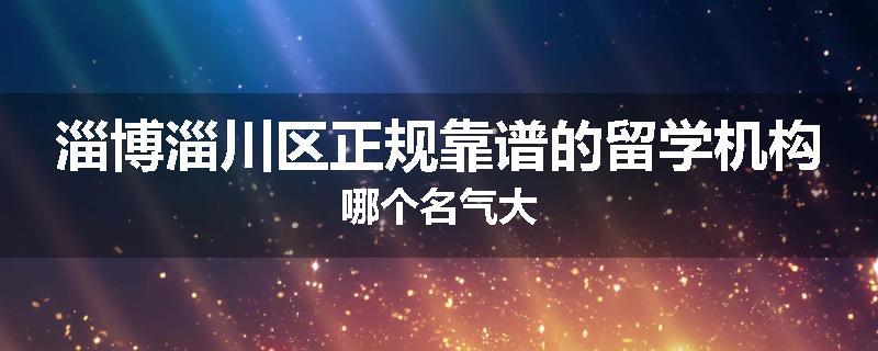 淄博淄川区正规靠谱的留学机构哪个名气大