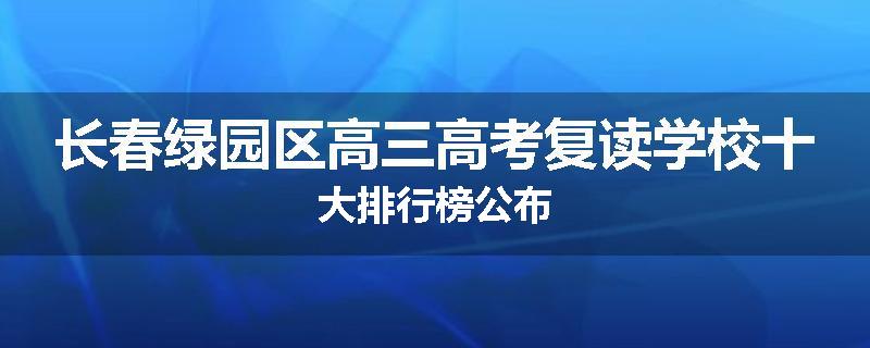 长春绿园区高三高考复读学校十大排行榜公布