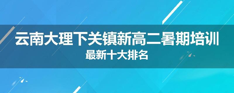 云南大理下关镇新高二暑期培训最新十大排名