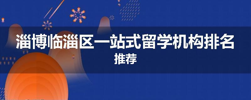 淄博临淄区一站式留学机构排名推荐