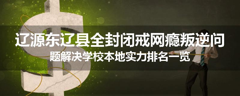 辽源东辽县全封闭戒网瘾叛逆问题解决学校本地实力排名一览