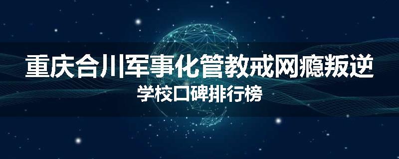 重庆合川军事化管教戒网瘾叛逆学校口碑排行榜