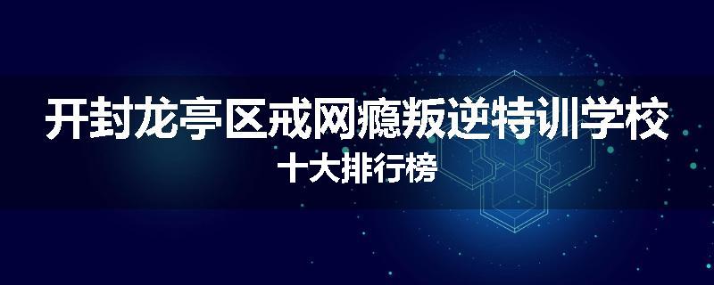 开封龙亭区戒网瘾叛逆特训学校十大排行榜