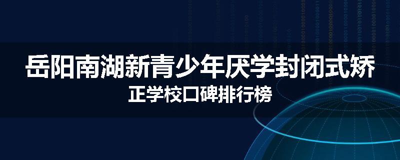 岳阳南湖新青少年厌学封闭式矫正学校口碑排行榜