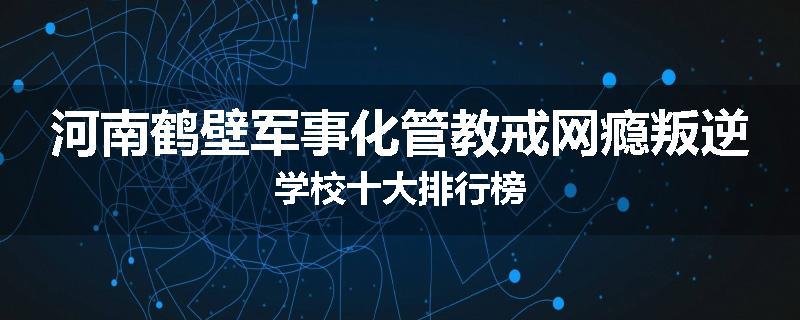 河南鹤壁军事化管教戒网瘾叛逆学校十大排行榜