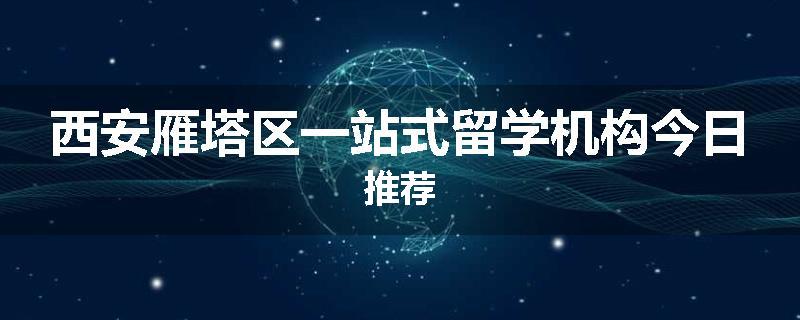 西安雁塔区一站式留学机构今日推荐