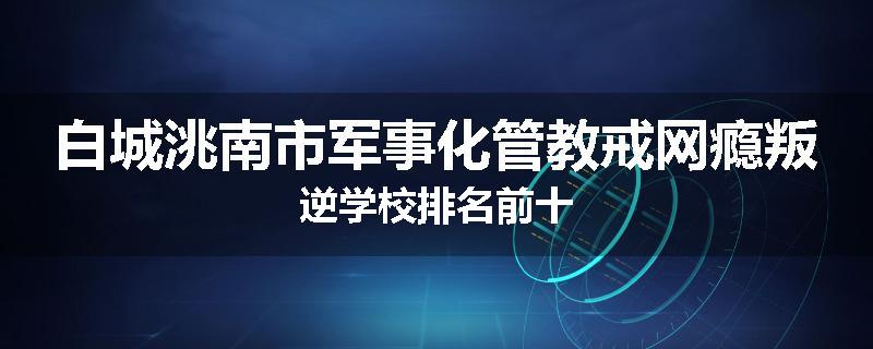 白城洮南市军事化管教戒网瘾叛逆学校排名前十