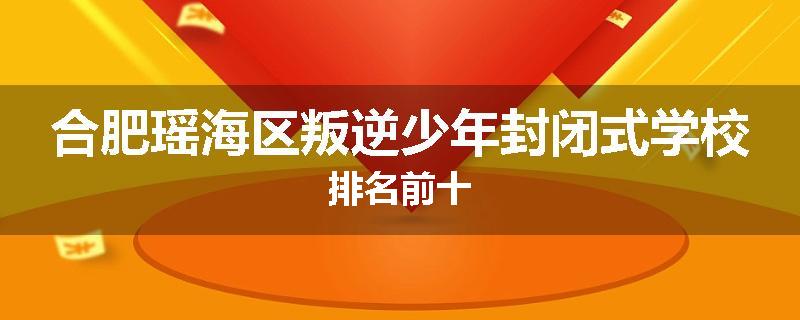 合肥瑶海区叛逆少年封闭式学校排名前十