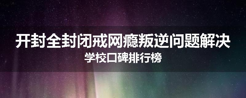 开封全封闭戒网瘾叛逆问题解决学校口碑排行榜