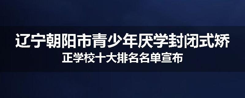 辽宁朝阳市青少年厌学封闭式矫正学校十大排名名单宣布