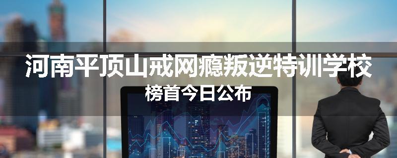 河南平顶山戒网瘾叛逆特训学校榜首今日公布