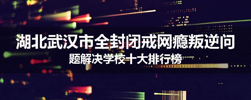 湖北武汉市全封闭戒网瘾叛逆问题解决学校十大排行榜