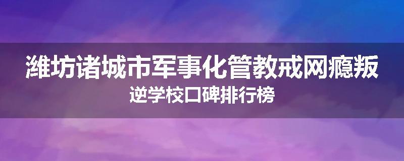 潍坊诸城市军事化管教戒网瘾叛逆学校口碑排行榜